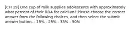 [CH 19] One cup of milk supplies adolescents with approximately what percent of their RDA for calcium? Please choose the correct answer from the following choices, and then select the submit answer button. - 15% - 25% - 33% - 50%