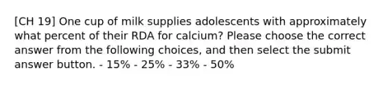 [CH 19] One cup of milk supplies adolescents with approximately what percent of their RDA for calcium? Please choose the correct answer from the following choices, and then select the submit answer button. - 15% - 25% - 33% - 50%