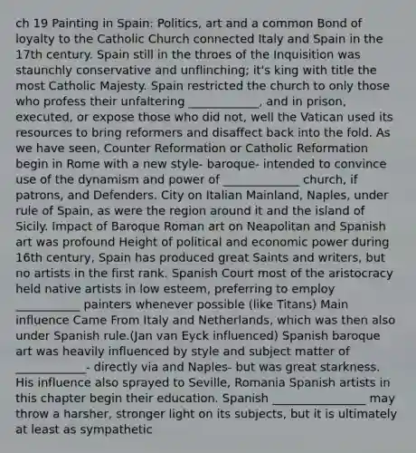 ch 19 Painting in Spain: Politics, art and a common Bond of loyalty to the Catholic Church connected Italy and Spain in the 17th century. Spain still in the throes of the Inquisition was staunchly conservative and unflinching; it's king with title the most Catholic Majesty. Spain restricted the church to only those who profess their unfaltering ____________, and in prison, executed, or expose those who did not, well the Vatican used its resources to bring reformers and disaffect back into the fold. As we have seen, Counter Reformation or Catholic Reformation begin in Rome with a new style- baroque- intended to convince use of the dynamism and power of _____________ church, if patrons, and Defenders. City on Italian Mainland, Naples, under rule of Spain, as were the region around it and the island of Sicily. Impact of Baroque Roman art on Neapolitan and Spanish art was profound Height of political and economic power during 16th century, Spain has produced great Saints and writers, but no artists in the first rank. Spanish Court most of the aristocracy held native artists in low esteem, preferring to employ ___________ painters whenever possible (like Titans) Main influence Came From Italy and Netherlands, which was then also under Spanish rule.(Jan van Eyck influenced) Spanish baroque art was heavily influenced by style and subject matter of ____________- directly via and Naples- but was great starkness. His influence also sprayed to Seville, Romania Spanish artists in this chapter begin their education. Spanish ________________ may throw a harsher, stronger light on its subjects, but it is ultimately at least as sympathetic