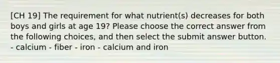 [CH 19] The requirement for what nutrient(s) decreases for both boys and girls at age 19? Please choose the correct answer from the following choices, and then select the submit answer button. - calcium - fiber - iron - calcium and iron