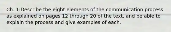 Ch. 1:Describe the eight elements of the communication process as explained on pages 12 through 20 of the text, and be able to explain the process and give examples of each.