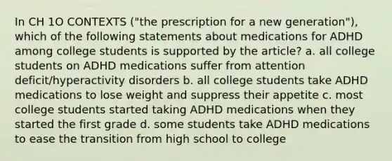 In CH 1O CONTEXTS ("the prescription for a new generation"), which of the following statements about medications for ADHD among college students is supported by the article? a. all college students on ADHD medications suffer from attention deficit/hyperactivity disorders b. all college students take ADHD medications to lose weight and suppress their appetite c. most college students started taking ADHD medications when they started the first grade d. some students take ADHD medications to ease the transition from high school to college