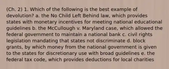 (Ch. 2) 1. Which of the following is the best example of devolution? a. the No Child Left Behind law, which provides states with monetary incentives for meeting national educational guidelines b. the McCullough v. Maryland case, which allowed the federal government to maintain a national bank c. civil rights legislation mandating that states not discriminate d. block grants, by which money from the national government is given to the states for discretionary use with broad guidelines e. the federal tax code, which provides deductions for local charities