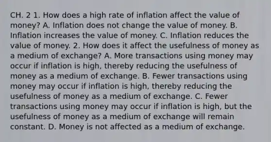 CH. 2 1. How does a high rate of inflation affect the value of​ money? A. Inflation does not change the value of money. B. Inflation increases the value of money. C. Inflation reduces the value of money. 2. How does it affect the usefulness of money as a medium of​ exchange? A. More transactions using money may occur if inflation is​ high, thereby reducing the usefulness of money as a medium of exchange. B. Fewer transactions using money may occur if inflation is​ high, thereby reducing the usefulness of money as a medium of exchange. C. Fewer transactions using money may occur if inflation is​ high, but the usefulness of money as a medium of exchange will remain constant. D. Money is not affected as a medium of exchange.