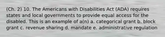 (Ch. 2) 10. The Americans with Disabilities Act (ADA) requires states and local governments to provide equal access for the disabled. This is an example of a(n) a. categorical grant b. block grant c. revenue sharing d. mandate e. administrative regulation