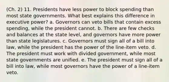 (Ch. 2) 11. Presidents have less power to block spending than most state governments. What best explains this difference in executive power? a. Governors can veto bills that contain excess spending, while the president cannot. b. There are few checks and balances at the state level, and governors have more power than state legislatures. c. Governors must sign all of a bill into law, while the president has the power of the line-item veto. d. The president must work with divided government, while most state governments are unified. e. The president must sign all of a bill into law, while most governors have the power of a line-item veto.