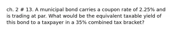 ch. 2 # 13. A municipal bond carries a coupon rate of 2.25% and is trading at par. What would be the equivalent taxable yield of this bond to a taxpayer in a 35% combined tax bracket?