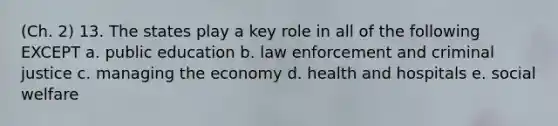 (Ch. 2) 13. The states play a key role in all of the following EXCEPT a. public education b. law enforcement and criminal justice c. managing the economy d. health and hospitals e. social welfare