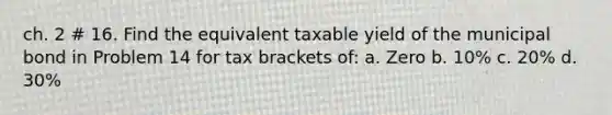 ch. 2 # 16. Find the equivalent taxable yield of the municipal bond in Problem 14 for tax brackets of: a. Zero b. 10% c. 20% d. 30%