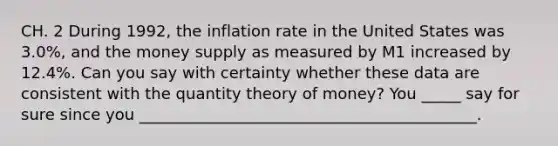 CH. 2 During​ 1992, the inflation rate in the United States was​ 3.0%, and the money supply as measured by M1 increased by​ 12.4%. Can you say with certainty whether these data are consistent with the quantity theory of​ money? You _____ say for sure since you ___________________________________________.