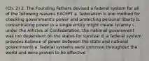 (Ch. 2) 2. The Founding Fathers devised a federal system for all of the following reasons EXCEPT a. federalism is one method for checking government's power and protecting personal liberty b. concentrating power in a single entity might create tyranny c. under the Articles of Confederation, the national government was too dependent on the states for survival d. a federal system provides balance of power between the state and national governments e. federal systems were common throughout the world and were proven to be effective