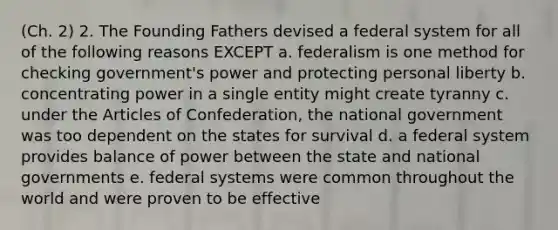 (Ch. 2) 2. The Founding Fathers devised a federal system for all of the following reasons EXCEPT a. federalism is one method for checking government's power and protecting personal liberty b. concentrating power in a single entity might create tyranny c. under the Articles of Confederation, the national government was too dependent on the states for survival d. a federal system provides balance of power between the state and national governments e. federal systems were common throughout the world and were proven to be effective