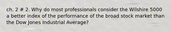 ch. 2 # 2. Why do most professionals consider the Wilshire 5000 a better index of the performance of the broad stock market than the Dow Jones Industrial Average?