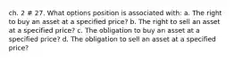 ch. 2 # 27. What options position is associated with: a. The right to buy an asset at a specified price? b. The right to sell an asset at a specified price? c. The obligation to buy an asset at a specified price? d. The obligation to sell an asset at a specified price?