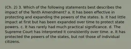 (Ch. 2) 3. Which of the following statements best describes the impact of the Tenth Amendment? a. It has been effective in protecting and expanding the <a href='https://www.questionai.com/knowledge/kKSx9oT84t-powers-of' class='anchor-knowledge'>powers of</a> the states. b. It had little impact at first but has been expanded over time to protect state powers. c. It has rarely had much practical significance. d. The Supreme Court has interpreted it consistently over time. e. It has protected the powers of the states, but not those of individual citizens.