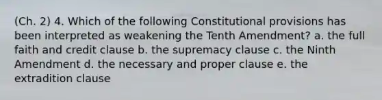 (Ch. 2) 4. Which of the following Constitutional provisions has been interpreted as weakening the Tenth Amendment? a. the full faith and credit clause b. the supremacy clause c. the Ninth Amendment d. the necessary and proper clause e. the extradition clause