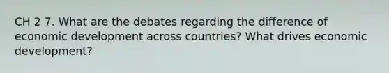 CH 2 7. What are the debates regarding the difference of economic development across countries? What drives economic development?