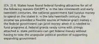 (Ch. 2) 8. States have found federal funding attractive for all of the following reasons EXCEPT a. in the late nineteenth and early twentieth centuries, the national government had surplus money to spend on the states b. in the late twentieth century, the income tax provided a flexible source of federal grant money c. the federal government can print money when it is needed to fund programs d. federal grants rarely come with strings attached e. state politicians can get federal money without having to take the unpopular political position of supporting expanding government