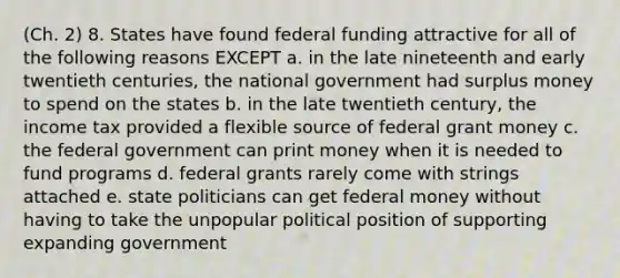 (Ch. 2) 8. States have found federal funding attractive for all of the following reasons EXCEPT a. in the late nineteenth and early twentieth centuries, the national government had surplus money to spend on the states b. in the late twentieth century, the income tax provided a flexible source of federal grant money c. the federal government can print money when it is needed to fund programs d. federal grants rarely come with strings attached e. state politicians can get federal money without having to take the unpopular political position of supporting expanding government