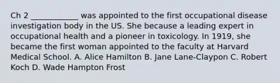 Ch 2 ____________ was appointed to the first occupational disease investigation body in the US. She because a leading expert in occupational health and a pioneer in toxicology. In 1919, she became the first woman appointed to the faculty at Harvard Medical School. A. Alice Hamilton B. Jane Lane-Claypon C. Robert Koch D. Wade Hampton Frost