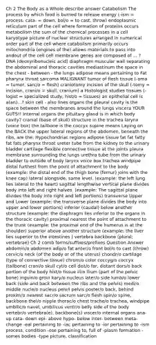 Ch 2 The Body as a Whole describe answer Catabolism The process by which food is burned to release energy (-ism = process, cata- = down, bol/o = to cast, throw) endoplasmic reticulum part of the cell where formation of proteins occurs metabolism the sum of the chemical processes in a cell karyotype picture of nuclear structures arranged in numerical order part of the cell where catabolism primarily occurs mitochondria (engines of the) allows materials to pass into andout of the cell cell membrane genes are composed of ... ? DNA (deoxyribonucleic acid) diaphragm muscular wall separating the abdominal and thoracic cavities mediastinum the space in the chest - between - the lungs adipose means pertaining to Fat pharynx throat sarcoma MALIGNANT tumor of flesh tissue (-oma = tumor, sarc/o = flesh) craniotomy incision of the skull (-tomy = incision, crani/o = skull, cranium) a Histologist studies tissues (-logist = specialized study, hist/o = tissues) an epithelial cell is a(an)...? skin cell - also lines organs the pleural cavity is the space between the membranes around the lungs viscera YOUR GUTS!! Internal organs the pituitary gland is in which body cavity? cranial (base of skull) structure in the trachea larynx (voice box) the tailbone is the coccyx supine means Laying on the BACK the upper lateral regions of the abdomen, beneath the ribs, are the: Hypochondriac regions adipose tissue fat fat fatty fat fats pharynx throat ureter tube from the kidney to the urinary bladder cartilage flexible connective tissue at the joints pleura membrane surrounding the lungs urethra tube from the urinary bladder to outside of body larynx voice box trachea windpipe distal furthest from the point of attachment to the body (example: the distal end of the thigh bone (femur) joins with the knee cap) lateral alongside, same level. (example: the left lung lies lateral to the heart) sagittal lengthwise vertical plane divides body into left and right halves. (example: The sagittal plane divides the body into right and left portions) transverse Upper and Lower (example: the transverse plane divides the body into upper and lower portions) inferior (caudal) below another structure (example: the diaphragm lies inferior to the organs in the thoracic cavity) proximal nearest the point of attachment to the trunk (example: the proximal end of the humerus is at the shoulder) superior above another structure (example: the liver lies superior to the intestines ) vertebra backbone (plural; vertebrae) Ch 2 comb forms/suffixes/prefixes Question Answer abdomin/o abdomen adip/o fat anter/o front bol/o to cast (throw) cervic/o neck (of the body or of the uterus) chondr/o cartilage (type of connective tissue) chrom/o color coccyg/o coccyx (tailbone) crani/o skull cyt/o cell dist/o far, distant dors/o back portion of the body hist/o tissue ili/o ilium (part of the pelvic bone) inguin/o groin kary/o nucleus later/o side lumb/o lower back (side and back between the ribs and the pelvis) medi/o middle nucle/o nucleus pelv/i pelvis poster/o back, behind proxim/o nearest sacr/o sacrum sarc/o flesh spin/o spine, backbone thel/o nipple thorac/o chest trache/o trachea, windpipe umbilic/o navel, umbilicus ventr/o belly side of the body vertebr/o vertebra(e), backbone(s) viscer/o internal organs ana- up cata- down epi- above hypo- below inter- between meta- change -eal pertaining to -iac pertaining to -ior pertaining to -ism process, condition -ose pertaining to, full of -plasm formation -somes bodies -type picture, classification