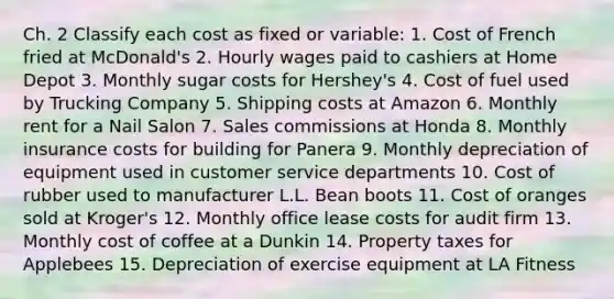 Ch. 2 Classify each cost as fixed or variable: 1. Cost of French fried at McDonald's 2. Hourly wages paid to cashiers at Home Depot 3. Monthly sugar costs for Hershey's 4. Cost of fuel used by Trucking Company 5. Shipping costs at Amazon 6. Monthly rent for a Nail Salon 7. Sales commissions at Honda 8. Monthly insurance costs for building for Panera 9. Monthly depreciation of equipment used in customer service departments 10. Cost of rubber used to manufacturer L.L. Bean boots 11. Cost of oranges sold at Kroger's 12. Monthly office lease costs for audit firm 13. Monthly cost of coffee at a Dunkin 14. Property taxes for Applebees 15. Depreciation of exercise equipment at LA Fitness