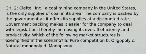 CH. 2: Cleftell Inc., a coal mining company in the United States, is the only supplier of coal in its area. The company is backed by the government as it offers its supplies at a discounted rate. Government backing makes it easier for the company to deal with legislation, thereby increasing its overall efficiency and productivity. Which of the following market structures is exemplified in the scenario? a. Pure competition b. Oligopoly c. Natural monopoly d. Monopsony