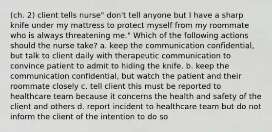 (ch. 2) client tells nurse" don't tell anyone but I have a sharp knife under my mattress to protect myself from my roommate who is always threatening me." Which of the following actions should the nurse take? a. keep the communication confidential, but talk to client daily with therapeutic communication to convince patient to admit to hiding the knife. b. keep the communication confidential, but watch the patient and their roommate closely c. tell client this must be reported to healthcare team because it concerns the health and safety of the client and others d. report incident to healthcare team but do not inform the client of the intention to do so