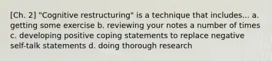 [Ch. 2] "Cognitive restructuring" is a technique that includes... a. getting some exercise b. reviewing your notes a number of times c. developing positive coping statements to replace negative self-talk statements d. doing thorough research