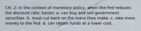 CH. 2: In the context of monetary policy, when the Fed reduces the discount rate, banks: a. can buy and sell government securities. b. must cut back on the loans they make. c. owe more money to the Fed. d. can obtain funds at a lower cost.