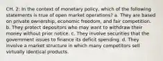 CH. 2: In the context of monetary policy, which of the following statements is true of open market operations? a. They are based on private ownership, economic freedom, and fair competition. b. They protect depositors who may want to withdraw their money without prior notice. c. They involve securities that the government issues to finance its deficit spending. d. They involve a market structure in which many competitors sell virtually identical products.