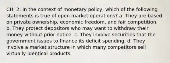 CH. 2: In the context of monetary policy, which of the following statements is true of open market operations? a. They are based on private ownership, economic freedom, and fair competition. b. They protect depositors who may want to withdraw their money without prior notice. c. They involve securities that the government issues to finance its deficit spending. d. They involve a market structure in which many competitors sell virtually identical products.