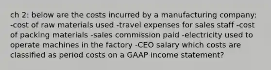 ch 2: below are the costs incurred by a manufacturing company: -cost of raw materials used -travel expenses for sales staff -cost of packing materials -sales commission paid -electricity used to operate machines in the factory -CEO salary which costs are classified as period costs on a GAAP <a href='https://www.questionai.com/knowledge/kCPMsnOwdm-income-statement' class='anchor-knowledge'>income statement</a>?