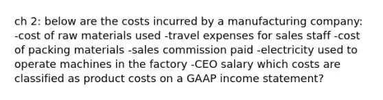 ch 2: below are the costs incurred by a manufacturing company: -cost of raw materials used -travel expenses for sales staff -cost of packing materials -sales commission paid -electricity used to operate machines in the factory -CEO salary which costs are classified as product costs on a GAAP <a href='https://www.questionai.com/knowledge/kCPMsnOwdm-income-statement' class='anchor-knowledge'>income statement</a>?