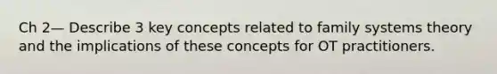 Ch 2— Describe 3 key concepts related to family systems theory and the implications of these concepts for OT practitioners.