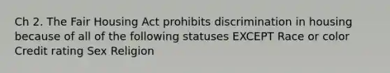 Ch 2. The Fair Housing Act prohibits discrimination in housing because of all of the following statuses EXCEPT Race or color Credit rating Sex Religion