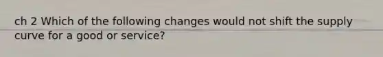 ch 2 Which of the following changes would not shift the supply curve for a good or service?