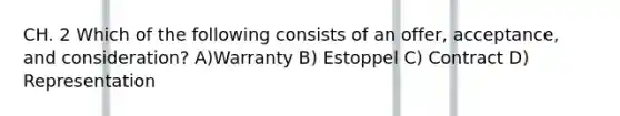 CH. 2 Which of the following consists of an offer, acceptance, and consideration? A)Warranty B) Estoppel C) Contract D) Representation