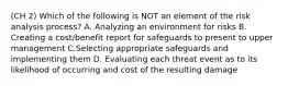 (CH 2) Which of the following is NOT an element of the risk analysis process? A. Analyzing an environment for risks B. Creating a cost/benefit report for safeguards to present to upper management C.Selecting appropriate safeguards and implementing them D. Evaluating each threat event as to its likelihood of occurring and cost of the resulting damage