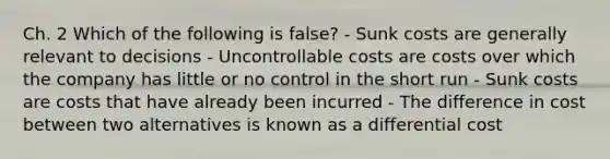 Ch. 2 Which of the following is false? - Sunk costs are generally relevant to decisions - Uncontrollable costs are costs over which the company has little or no control in the short run - Sunk costs are costs that have already been incurred - The difference in cost between two alternatives is known as a differential cost