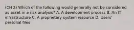 (CH 2) Which of the following would generally not be considered as asset in a risk analysis? A. A development process B. An IT infrastructure C. A proprietary system resource D. Users' personal files