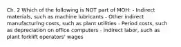 Ch. 2 Which of the following is NOT part of MOH: - Indirect materials, such as machine lubricants - Other indirect manufacturing costs, such as plant utilities - Period costs, such as depreciation on office computers - Indirect labor, such as plant forklift operators' wages