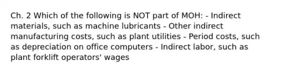 Ch. 2 Which of the following is NOT part of MOH: - Indirect materials, such as machine lubricants - Other indirect manufacturing costs, such as plant utilities - Period costs, such as depreciation on office computers - Indirect labor, such as plant forklift operators' wages