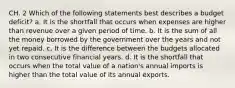 CH. 2 Which of the following statements best describes a budget deficit? a. It is the shortfall that occurs when expenses are higher than revenue over a given period of time. b. It is the sum of all the money borrowed by the government over the years and not yet repaid. c. It is the difference between the budgets allocated in two consecutive financial years. d. It is the shortfall that occurs when the total value of a nation's annual imports is higher than the total value of its annual exports.