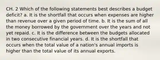 CH. 2 Which of the following statements best describes a budget deficit? a. It is the shortfall that occurs when expenses are higher than revenue over a given period of time. b. It is the sum of all the money borrowed by the government over the years and not yet repaid. c. It is the difference between the budgets allocated in two consecutive financial years. d. It is the shortfall that occurs when the total value of a nation's annual imports is higher than the total value of its annual exports.