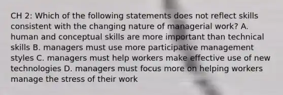 CH 2: Which of the following statements does not reflect skills consistent with the changing nature of managerial work? A. human and conceptual skills are more important than technical skills B. managers must use more participative management styles C. managers must help workers make effective use of new technologies D. managers must focus more on helping workers manage the stress of their work