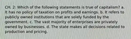 CH. 2: Which of the following statements is true of capitalism? a. It has no policy of taxation on profits and earnings. b. It refers to publicly owned institutions that are solely funded by the government. c. The vast majority of enterprises are privately owned by businesses. d. The state makes all decisions related to production and pricing.