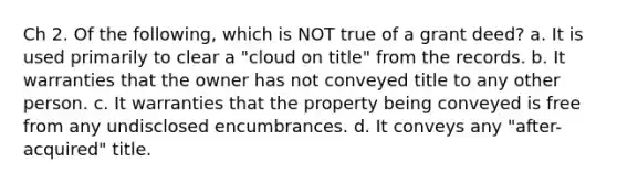 Ch 2. Of the following, which is NOT true of a grant deed? a. It is used primarily to clear a "cloud on title" from the records. b. It warranties that the owner has not conveyed title to any other person. c. It warranties that the property being conveyed is free from any undisclosed encumbrances. d. It conveys any "after-acquired" title.