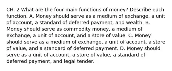 CH. 2 What are the four main functions of​ money? Describe each function. A. Money should serve as a medium of​ exchange, a unit of​ account, a standard of deferred​ payment, and wealth. B. Money should serve as commodity​ money, a medium of​ exchange, a unit of​ account, and a store of value. C. Money should serve as a medium of​ exchange, a unit of​ account, a store of​ value, and a standard of deferred payment. D. Money should serve as a unit of​ account, a store of​ value, a standard of deferred​ payment, and legal tender.