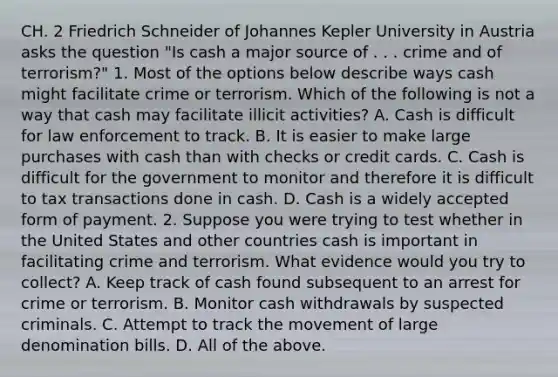 CH. 2 Friedrich Schneider of Johannes Kepler University in Austria asks the question​ "Is cash a major source of . . . crime and of​ terrorism?" 1. Most of the options below describe ways cash might facilitate crime or terrorism. Which of the following is not a way that cash may facilitate illicit​ activities? A. Cash is difficult for law enforcement to track. B. It is easier to make large purchases with cash than with checks or credit cards. C. Cash is difficult for the government to monitor and therefore it is difficult to tax transactions done in cash. D. Cash is a widely accepted form of payment. 2. Suppose you were trying to test whether in the United States and other countries cash is important in facilitating crime and terrorism. What evidence would you try to​ collect? A. Keep track of cash found subsequent to an arrest for crime or terrorism. B. Monitor cash withdrawals by suspected criminals. C. Attempt to track the movement of large denomination bills. D. All of the above.